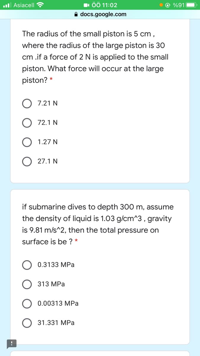 ul Asiacell
1 ÖÖ 11:02
@ %91
A docs.google.com
The radius of the small piston is 5 cm ,
where the radius of the large piston is 30
cm .if a force of 2 N is applied to the small
piston. What force will occur at the large
piston?
7.21 N
72.1 N
1.27 N
27.1 N
if submarine dives to depth 300 m, assume
the density of liquid is 1.03 g/cm^3 , gravity
is 9.81 m/s^2, then the total pressure on
surface is be ? *
0.3133 MPa
313 MPa
0.00313 MPa
31.331 MPa
