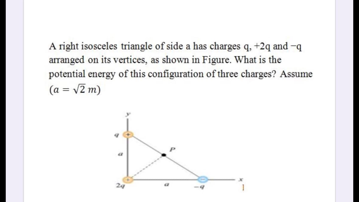 A right isosceles triangle of side a has charges q, +2q and-q
arranged on its vertices, as shown in Figure. What is the
potential energy of this configuration of three charges? Assume
(a = v2 m)
a
24
