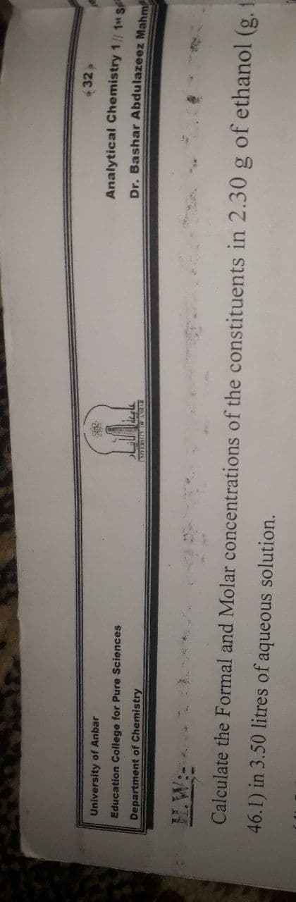32»
Analytical Chemistry 1// 1 S
University of Anbar
Education College for Pure Sciences
Dr. Bashar Abdulazeez Mahm
Department of Chemistry
Calculate the Formal and Molar concentrations of the constituents in 2.30 g of ethanol (g. 1
46.1) in 3.50 litres of aqueous solution.
