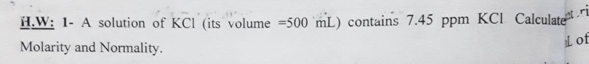 H.W: 1- A solution of KCI (its volume =500 mL) contains 7.45 ppm KCI Calculate
Molarity and Normality.
L of
