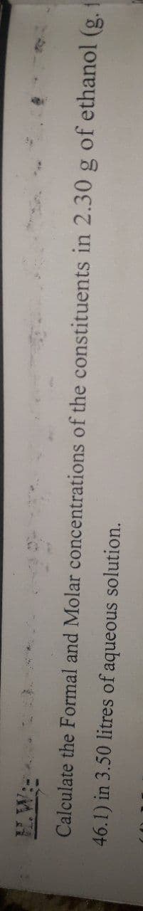 Calculate the Formal and Molar concentrations of the constituents in 2.30 g of ethanol (g. i
46.1) in 3.50 litres of aqueous solution.

