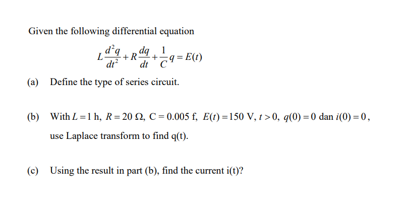 Given the following differential equation
+R. + ;q=E(t)
dq 1
C
(a) Define the type of series circuit.
Ld²q
dt² dt
(b) With L=1 h, R=202, C = 0.005 f, E(t)=150 V, t>0, q(0) = 0 dan i(0) = 0,
use Laplace transform to find q(t).
(c) Using the result in part (b), find the current i(t)?