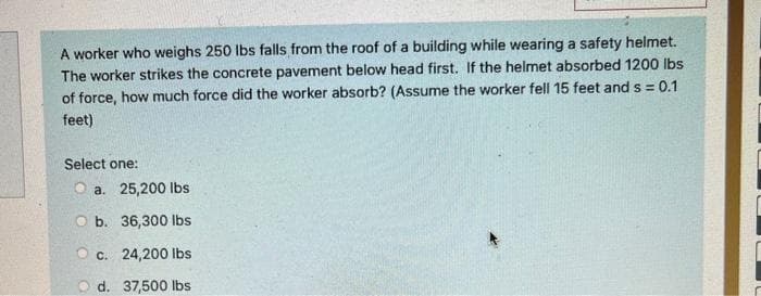 A worker who weighs 250 lbs falls from the roof of a building while wearing a safety helmet.
The worker strikes the concrete pavement below head first. If the helmet absorbed 1200 lbs
of force, how much force did the worker absorb? (Assume the worker fell 15 feet and s = 0.1
feet)
Select one:
Oa. 25,200 lbs
Ob. 36,300 lbs
Oc. 24,200 lbs
O d. 37,500 lbs