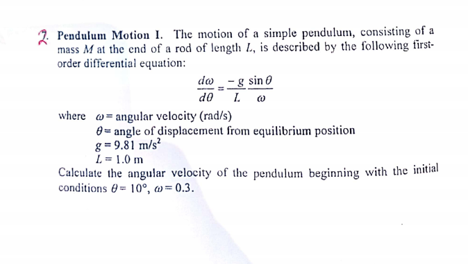 Pendulum Motion I. The motion of a simple pendulum, consisting of a
mass M at the end of a rod of length L., is described by the following first-
order differential equation:
do _ - g sin 0
d0
where w= angular velocity (rad/s)
0 = angle of displacement from equilibrium position
g = 9.81 m/s²
L = 1.0 m
Calculate the angular velocity of the pendulum beginning with the initial
conditions 0= 10°, a
w= 0.3.
