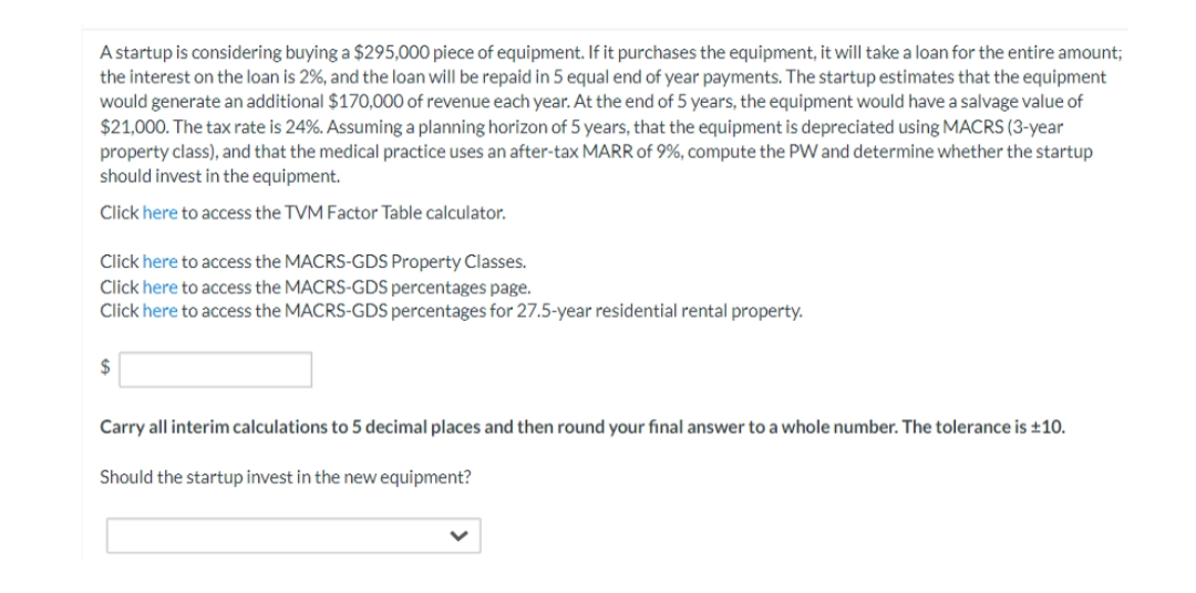 A startup is considering buying a $295,000 piece of equipment. If it purchases the equipment, it will take a loan for the entire amount;
the interest on the loan is 2%, and the loan will be repaid in 5 equal end of year payments. The startup estimates that the equipment
would generate an additional $170,000 of revenue each year. At the end of 5 years, the equipment would have a salvage value of
$21,000. The tax rate is 24%. Assuming a planning horizon of 5 years, that the equipment is depreciated using MACRS (3-year
property class), and that the medical practice uses an after-tax MARR of 9%, compute the PW and determine whether the startup
should invest in the equipment.
Click here to access the TVM Factor Table calculator.
Click here to access the MACRS-GDS Property Classes.
Click here to access the MACRS-GDS percentages page.
Click here to access the MACRS-GDS percentages for 27.5-year residential rental property.
$
Carry all interim calculations to 5 decimal places and then round your final answer to a whole number. The tolerance is ±10.
Should the startup invest in the new equipment?