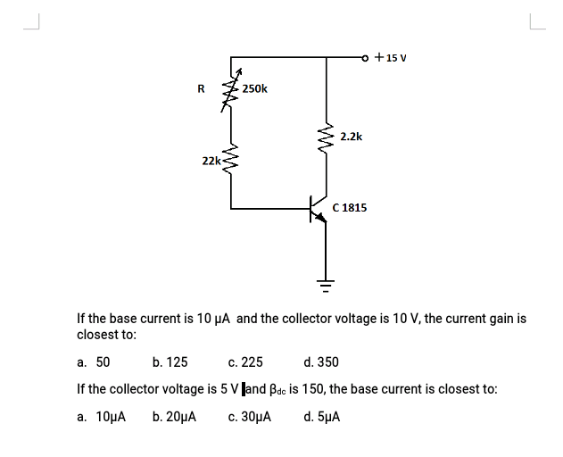 o +15 V
R
250k
2.2k
22k
C 1815
If the base current is 10 µA and the collector voltage is 10 V, the current gain is
closest to:
a. 50
b. 125
c. 225
d. 350
If the collector voltage is 5 V Jand Bde is 150, the base current is closest to:
а. 10рА
b. 20µA
c. 30μA
d. 5μA

