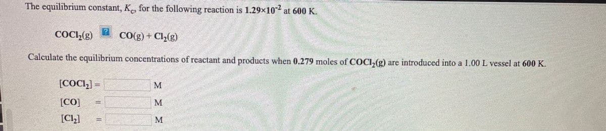 The equilibrium constant, K, for the following reaction is 1.29x10 at 600 K.
COCI,(g)
CO(g) + Cl2(g)
Calculate the equilibrium concentrations of reactant and products when 0.279 moles of COCI,(g) are introduced into a 1.00 L vessel at 600 K.
[COCH] =
M
[CO]
[Cl,]
M
M
