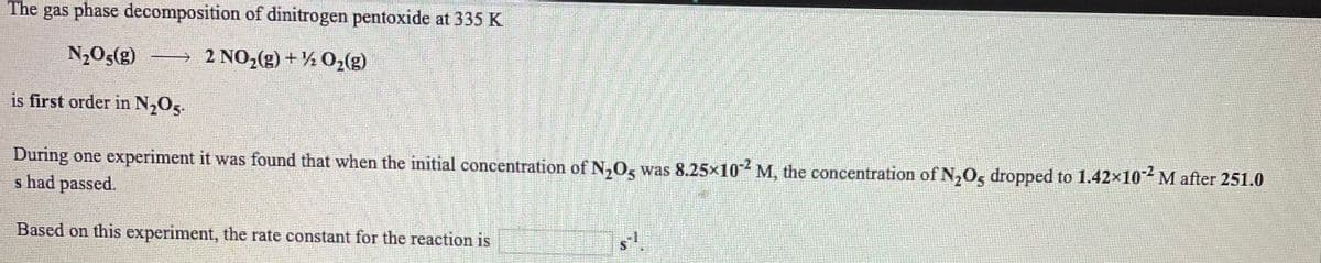 The gas phase decomposition of dinitrogen pentoxide at 335 K
N2O5(g)
→ 2 NO,(g)+% 02(g)
is first order in N,Og.
During one experiment it was found that when the initial concentration of N,0, was 8.25x10 M, the concentration of N,Os dropped to 1.42x10 M after 251.0
s had passed.
Based on this experiment, the rate constant for the reaction is
