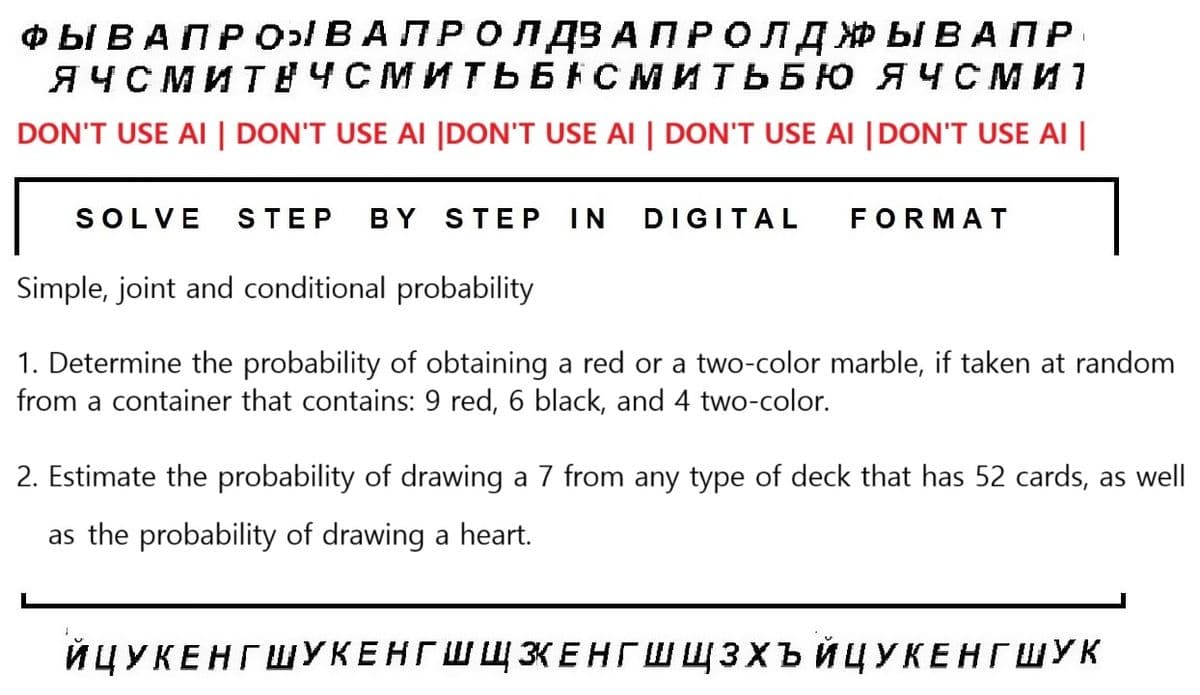 I
ФЫ ВАПРОЫВАПРОЛДВА ПРОЛДЫВАПР
ЯЧСМИТНЧСМИТЬБНСМИТЬБЮ ЯЧСМИ 1
DON'T USE AI | DON'T USE AI |DON'T USE AI | DON'T USE AI |DON'T USE AI |
SOLVE STEP BY STEP IN DIGITAL
FORMAT
Simple, joint and conditional probability
1. Determine the probability of obtaining a red or a two-color marble, if taken at random
from a container that contains: 9 red, 6 black, and 4 two-color.
2. Estimate the probability of drawing a 7 from any type of deck that has 52 cards, as well
as the probability of drawing a heart.
ЙЦУКЕНГШУКЕНГШЩЗЕНГШЩЗХЪЙЦУКЕНГ ШУк