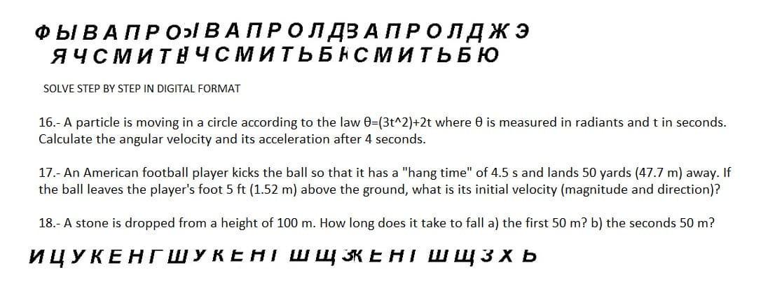 ФЫ В А П Р О ВАПРОЛДВА ПРОЛДЖЭ
ЯЧСМИТНЧСМИТЬБНСМИТЬБЮ
SOLVE STEP BY STEP IN DIGITAL FORMAT
16.- A particle is moving in a circle according to the law 0=(3t^2)+2t where e is measured in radiants and t in seconds.
Calculate the angular velocity and its acceleration after 4 seconds.
17.- An American football player kicks the ball so that it has a "hang time" of 4.5 s and lands 50 yards (47.7 m) away. If
the ball leaves the player's foot 5 ft (1.52 m) above the ground, what is its initial velocity (magnitude and direction)?
18.- A stone is dropped from a height of 100 m. How long does it take to fall a) the first 50 m? b) the seconds 50 m?
ИЦУКЕНГШУКЕНІ ШщЖЕНІ ШЩзхь