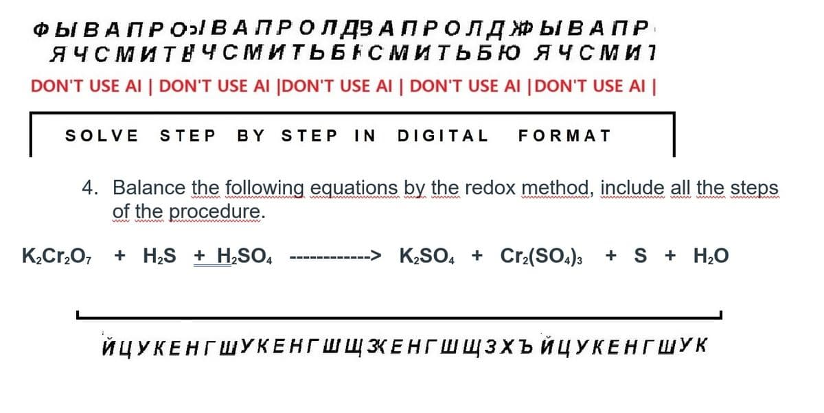 ФЫВАПРОВА ПРОЛДЗА ПРОЛДЖЫВАПР
ЯЧСМИТНЧСМИТЬБНСМИТЬБЮ ЯЧСМИ 1
DON'T USE AI | DON'T USE AI |DON'T USE AI | DON'T USE AI |DON'T USE AI |
SOLVE STEP BY STEP IN DIGITAL FORMAT
4. Balance the following equations by the redox method, include all the steps
of the procedure.
K2Cr2O7 + HS + H2SO4
K2SO4 + Crz(SO4)3 + S + H2O
ЙЦУКЕНГШУКЕНГШШКЕНГ ЩЗХЪ ЙЦУКЕНГ ШУК