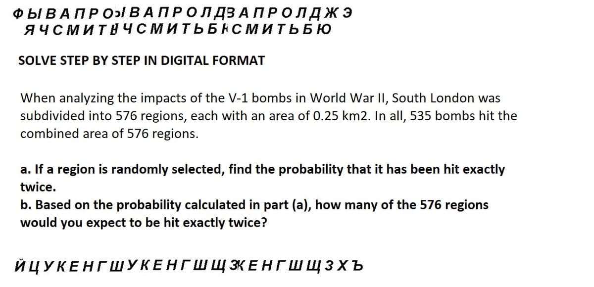 ФЫ В А П Р О ВАПРОЛДЗАПРОЛДЖЭ
ЯЧСМИТНЧСМИТЬБНСМИТЬБЮ
SOLVE STEP BY STEP IN DIGITAL FORMAT
When analyzing the impacts of the V-1 bombs in World War II, South London was
subdivided into 576 regions, each with an area of 0.25 km2. In all, 535 bombs hit the
combined area of 576 regions.
a. If a region is randomly selected, find the probability that it has been hit exactly
twice.
b. Based on the probability calculated in part (a), how many of the 576 regions
would you expect to be hit exactly twice?
ЙЦУКЕНГШУКЕНГШ Щ ЭКЕНГШЩЗхъ