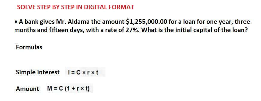 SOLVE STEP BY STEP IN DIGITAL FORMAT
▸ A bank gives Mr. Aldama the amount $1,255,000.00 for a loan for one year, three
months and fifteen days, with a rate of 27%. What is the initial capital of the loan?
Formulas
Simple interest |= Cxrxt
Amount M = C (1+rxt)