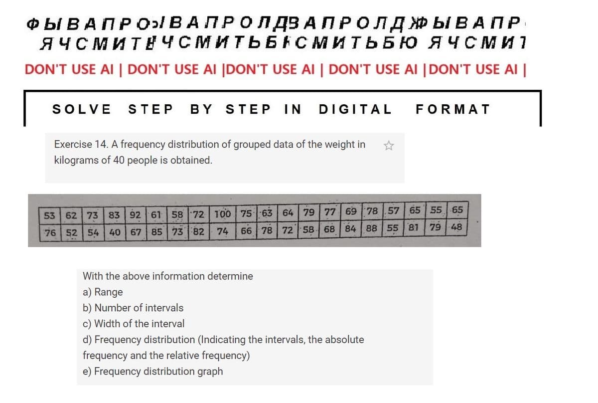 ФЫВАПРОВА ПРОЛДЗА ПРОЛДЖЫВАПР
ЯЧСМИТНЧСМИТЬБАСМИТЬБЮ ЯЧСМИ 1
DON'T USE AI | DON'T USE AI |DON'T USE AI | DON'T USE AI |DON'T USE AI |
SOLVE STEP BY STEP IN DIGITAL
Exercise 14. A frequency distribution of grouped data of the weight in
kilograms of 40 people is obtained.
FORMAT
53 62 73 83 92 61 58 72 100 75 63 64 79 77 69 78 57 65 55 65
76
52 54 40 67 85 73 82 74
66 78 72 58 68 84 88 55 81
With the above information determine
a) Range
b) Number of intervals
c) Width of the interval
d) Frequency distribution (Indicating the intervals, the absolute
frequency and the relative frequency)
e) Frequency distribution graph
79-48