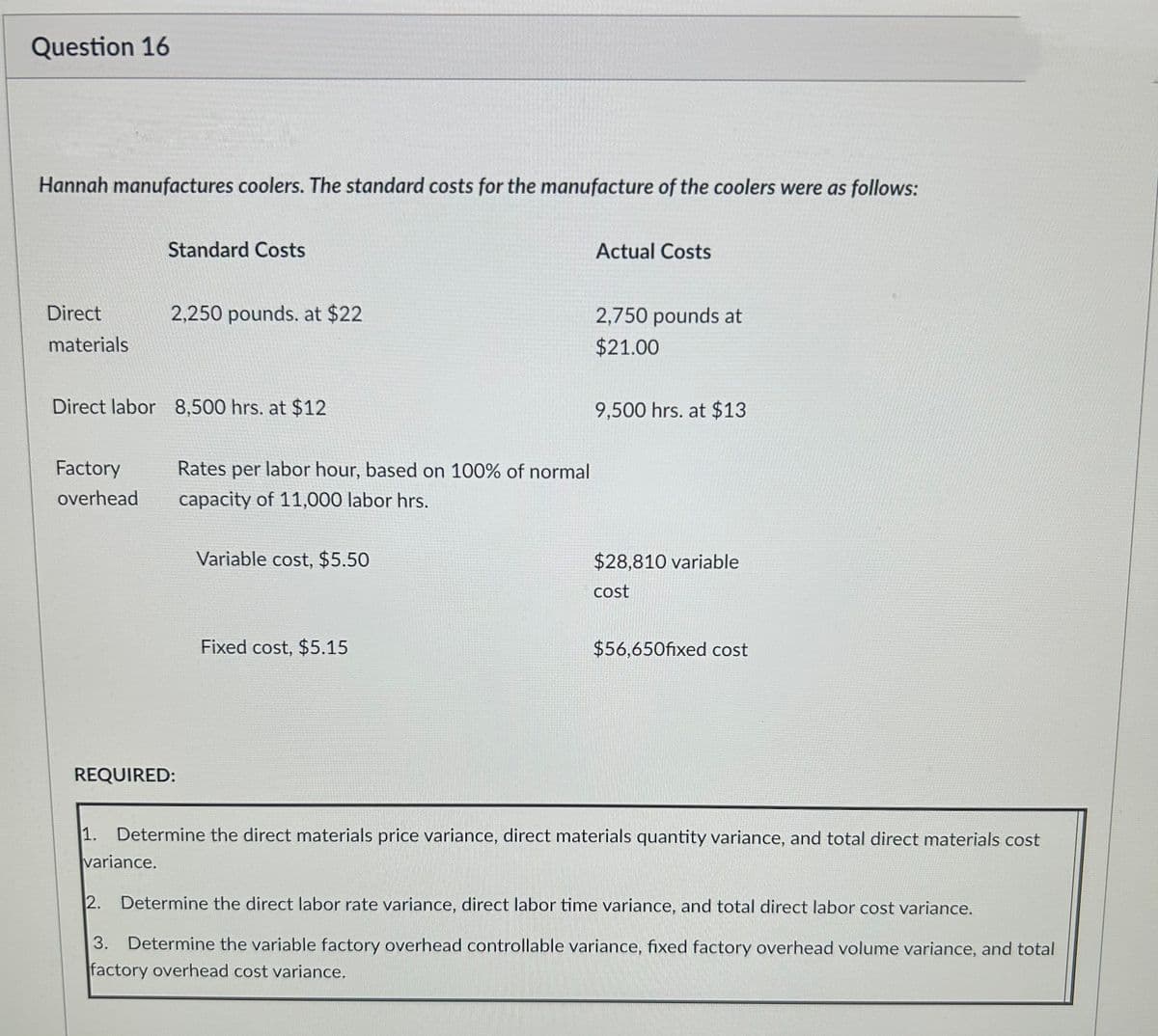Question 16
Hannah manufactures coolers. The standard costs for the manufacture of the coolers were as follows:
Direct
materials
Factory
overhead
Direct labor 8,500 hrs. at $12
Standard Costs
1.
2,250 pounds. at $22
REQUIRED:
variance.
Rates per labor hour, based on 100% of normal
capacity of 11,000 labor hrs.
Variable cost, $5.50
Fixed cost, $5.15
Actual Costs
2,750 pounds at
$21.00
9,500 hrs. at $13
$28,810 variable
cost
$56,650fixed cost
Determine the direct materials price variance, direct materials quantity variance, and total direct materials cost
2. Determine the direct labor rate variance, direct labor time variance, and total direct labor cost variance.
3. Determine the variable factory overhead controllable variance, fixed factory overhead volume variance, and total
factory overhead cost variance.