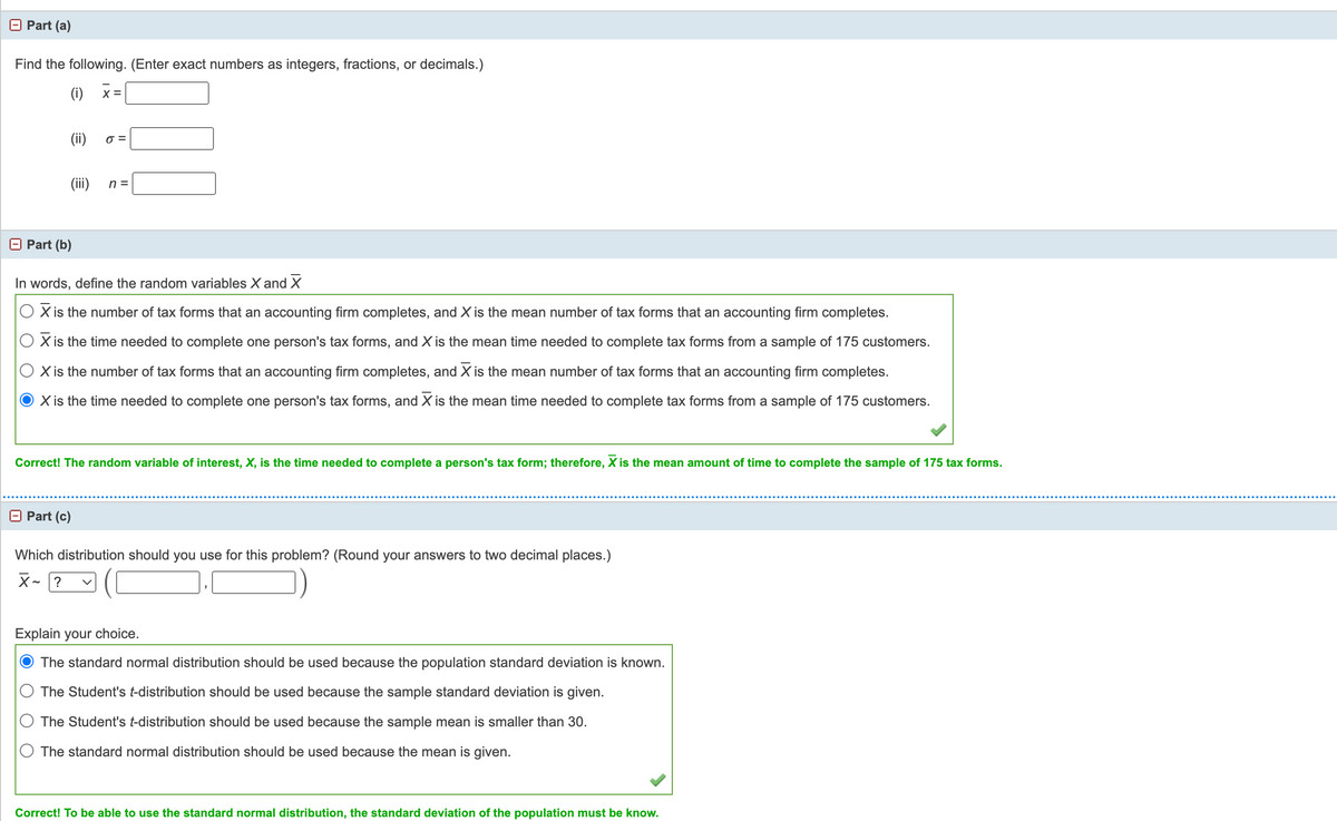 Part (a)
Find the following. (Enter exact numbers as integers, fractions, or decimals.)
(i)
X =
(ii)
O =
(iii)
n =
Part (b)
In words, define the random variables X and X
X is the number of tax forms that an accounting firm completes, and X is the mean number of tax forms that an accounting firm completes.
X is the time needed to complete one person's tax forms, and X is the mean time needed to complete tax forms from a sample of 175 customers.
X is the number of tax forms that an accounting firm completes, and X is the mean number of tax forms that an accounting firm completes.
X is the time needed to complete one person's tax forms, and X is the mean time needed to complete tax forms from a sample of 175 customers.
Correct! The random variable of interest, X, is the time needed to complete a person's tax form; therefore, X is the mean amount of time to complete the sample of 175 tax forms.
O Part (c)
Which distribution should you use for this problem? (Round your answers to two decimal places.)
X- ?
Explain your choice.
The standard normal distribution should be used because the population standard deviation is known.
The Student's t-distribution should be used because the sample standard deviation is given.
The Student's t-distribution should be used because the sample mean is smaller than 30.
The standard normal distribution should be used because the mean is given.
Correct! To be able to use the standard normal distribution, the standard deviation of the population must be know.

