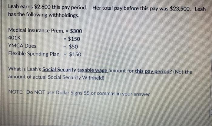 Leah earns $2,600 this pay period. Her total pay before this pay was $23,500. Leah
has the following withholdings.
Medical Insurance Prem. = $300
401K
$150
!!
YMCA Dues
$50
Flexible Spending Plan
$150
What is Leah's Social Security taxable wage amount for this pay period? (Not the
amount of actual Social Security Withheld)
NOTE: Do NOT use Dollar Signs $$ or commas in your answer
