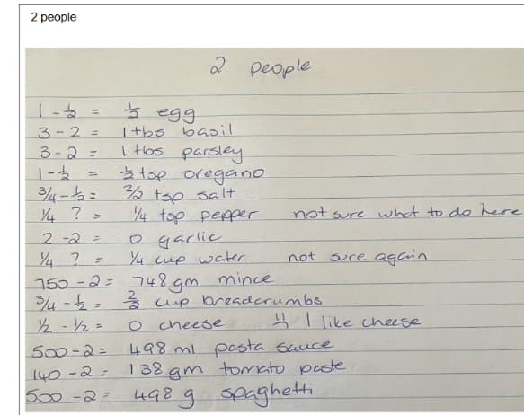 2 people
1-2
=
3-2=
3-2=
=
1-2
3/4-12=
1/4 ? =
egg
2 people
1tbs basil
I Hos parsley
tsp oregano
3/2 tsp salt
2-2=
1/4 2
=
150-2=
1/4 tsp pepper
not sure what to do here
o garlic
1/4 cup water
not sure again
748 gm
mince
3/4 -2 = 2/3 cup breadcrumbs
½-½/2=
500-2=
140-2=
O cheese
like cheese
498 ml pasta sauce
138 gm tomato paste
500-2 498 g spaghetti