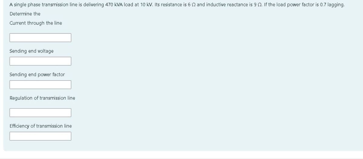 A single phase transmission line is delivering 470 KVA load at 10 kV. Its resistance is 6 and inductive reactance is 9 2. If the load power factor is 0.7 lagging.
Determine the
Current through the line
Sending end voltage
Sending end power factor
Regulation of transmission line
Efficiency of transmission line