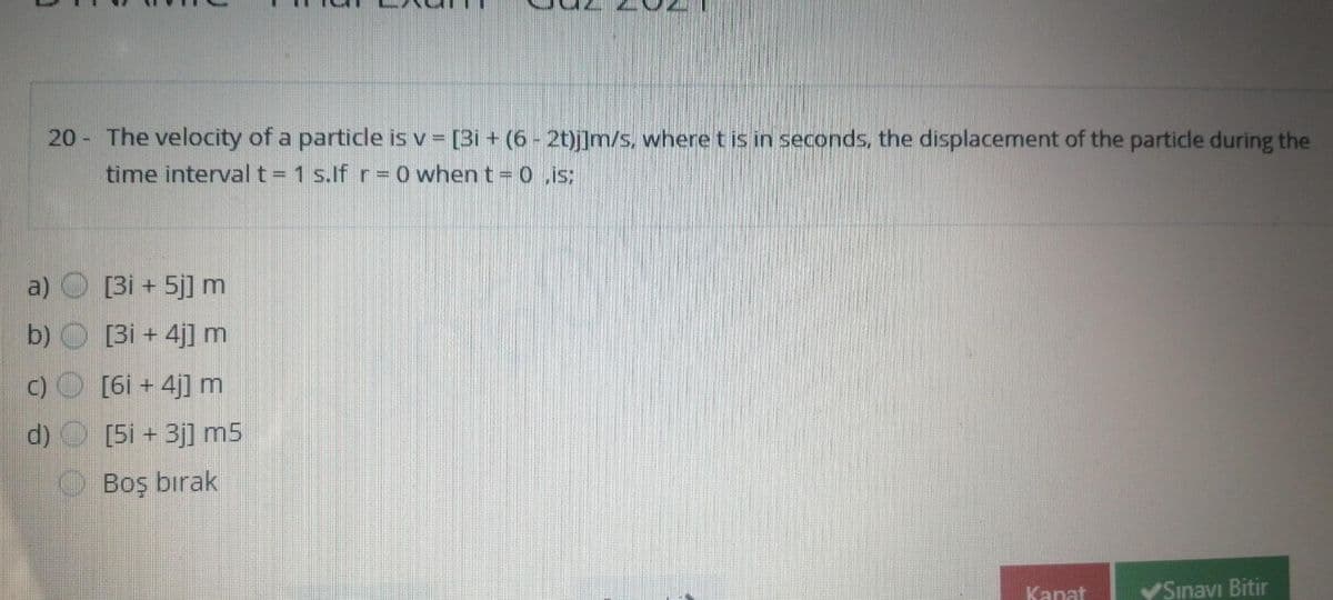 20 The velocity of a particle is v [3i + (6 - 2t)j]m/s, where t is in seconds, the displacement of the particle during the
time interval t = 1 s.if r=
when t o .is:
a)
[3i + 5j] m
b) O [3i + 4j] m
C)
[6i + 4j] m
d) [5i + 3j] m5
Boş bırak
Kanat
YSınavı Bitir
