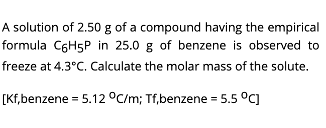 A solution of 2.50 g of a compound having the empirical
formula C6H5P in 25.0 g of benzene is observed to
freeze at 4.3°C. Calculate the molar mass of the solute.
[Kf,benzene = 5.12 °C/m; Tf,benzene = 5.5 °C]
