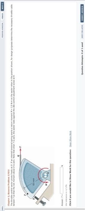 PRINER VERSIONBACK
wawt
Chapter 2, Reserve Problem 2/032
The throttle control sector prvots freelyr at o. f an internal torsional spring exerts a return moment -3.5 Nm on the sector when in the position shown, for design purposes determine the necessary throttle-cable
tension so that the ret moment about Ois zero. Note that when 7is zero, the sector rests ageinst the ide-corerel adjustment screw at R.
60 mm
Answer T-
Click if you would like to Show Work for this questioni QuenSten.mock
Question Attempta O of I used M rOR SA
NIMINV IM
