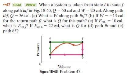 47 SSM www When a system is taken from state i to state f
along path iaf in Fig. 18-40, Q = 50 cal and W = 20 cal. Along path
ibf, Q = 36 cal. (a) What is W along path ibf? (b) If W = -13 cal
for the return path fi, what is Q for this path? (c) If Einti = 10 cal,
what is Ent ? If Ent = 22 cal, what is Q for (d) path ib and (e)
path bf?
Volume
Figure 18-40 Problem 47.
Pressure
