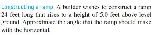 Constructing a ramp A builder wishes to construct a ramp
24 feet long that rises to a height of 5.0 feet above level
ground. Approximate the angle that the ramp should make
with the horizontal.
