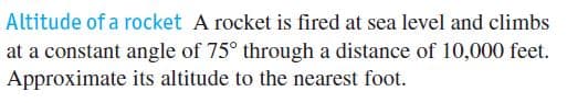 Altitude of a rocket A rocket is fired at sea level and climbs
at a constant angle of 75° through a distance of 10,000 feet.
Approximate its altitude to the nearest foot.
