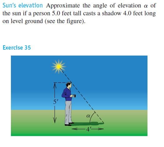 Sun's elevation Approximate the angle of elevation a of
the sun if a person 5.0 feet tall casts a shadow 4.0 feet long
on level ground (see the figure).
Exercise 35
5'
