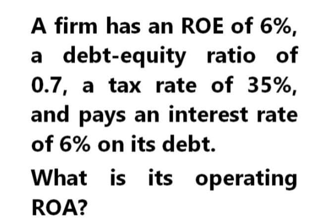 A firm has an ROE of 6%,
a debt-equity ratio of
0.7, a tax rate of 35%,
and pays an interest rate
of 6% on its debt.
What is its operating
ROA?