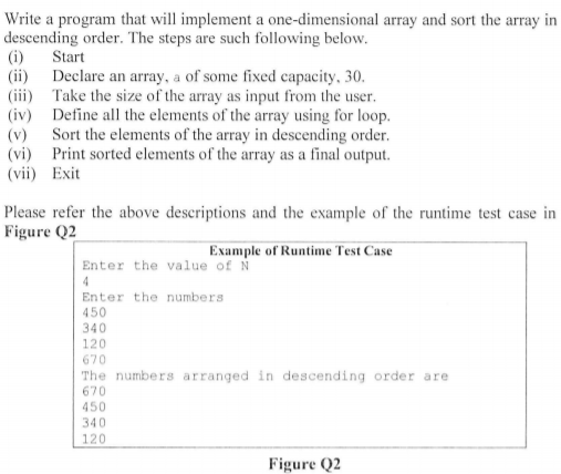 Write a program that will implement a one-dimensional array and sort the array in
descending order. The steps are such following below.
(i) Start
(ii) Declare an array, a of some fixed capacity, 30.
(iii) Take the size of the array as input from the user.
(iv) Define all the elements of the array using for loop.
(v) Sort the elements of the array in descending order.
(vi) Print sorted elements of the array as a final output.
(vii) Exit
Please refer the above descriptions and the example of the runtime test case in
Figure Q2
Example of Runtime Test Case
Enter the value of N
4
Enter the numbers
450
340
120
670
The numbers arranged in descending order are
670
450
340
120
Figure Q2
