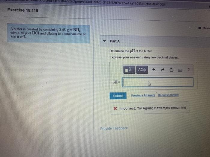 165184728OpenVellumHMAC-3127152ff7a905e17a1204316781(4b#10001
Exercise 18.116
I Revie
A buffer is created by combining 3.45 g of NH3
with 4.70 g of HCl and diluting to a total volume of
700.0 mL
Part A
Determine the pH of the buffer.
Express your answer using two decimal places.
V AZ
pH =
Submit
Previous Answers BeguestAnswer
X Incorrect; Try Again; 2 attempts remaining
Provide Feedback
