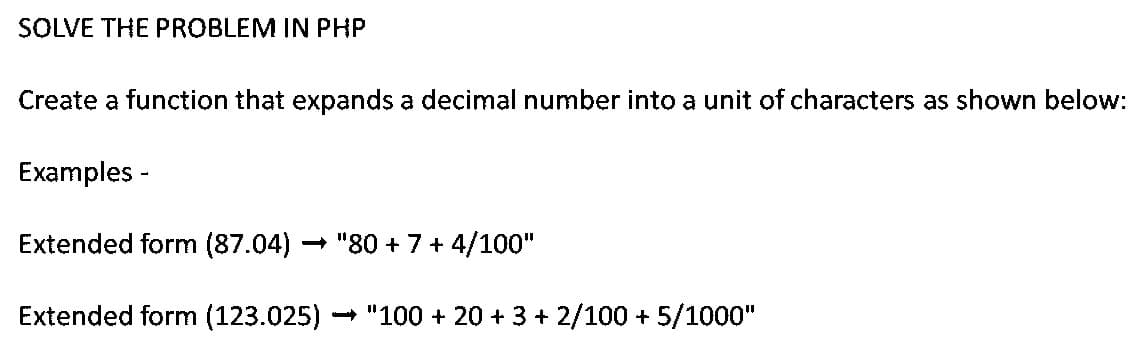 SOLVE THE PROBLEM IN PHP
Create a function that expands a decimal number into a unit of characters as shown below:
Examples -
Extended form (87.04)
- "80 + 7+ 4/100"
Extended form (123.025)
- "100 + 20 + 3 + 2/100 + 5/1000"
