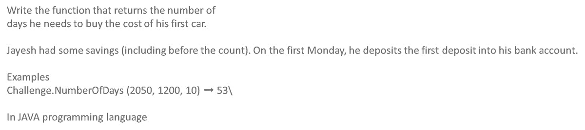 Write the function that returns the number of
days he needs to buy the cost of his first car.
Jayesh had some savings (including before the count). On the first Monday, he deposits the first deposit into his bank account.
Examples
Challenge.NumberOfDays (2050, 1200, 10) → 53\
In JAVA programming language
