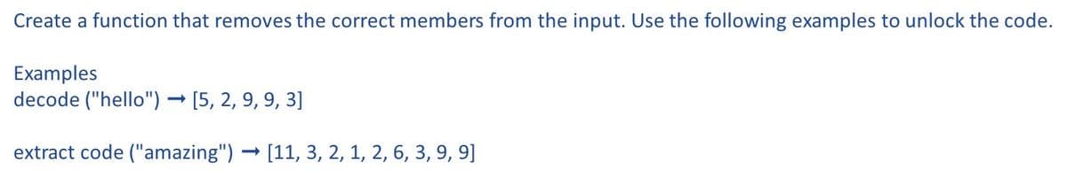 Create a function that removes the correct members from the input. Use the following examples to unlock the code.
Examples
decode ("hello") → [5, 2, 9, 9, 3]
extract code ("amazing") [11, 3, 2, 1, 2, 6, 3, 9, 9]
