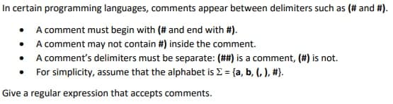 In certain programming languages, comments appear between delimiters such as (# and #).
• A comment must begin with (# and end with #).
• A comment may not contain #) inside the comment.
• A comment's delimiters must be separate: (##) is a comment, (#) is not.
For simplicity, assume that the alphabet is E = {a, b, (, ), #}).
Give a regular expression that accepts comments.
