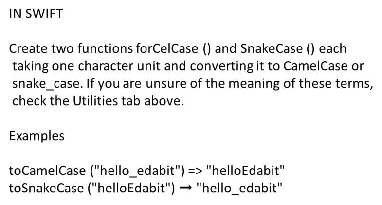 IN SWIFT
Create two functions forCelCase () and SnakeCase () each
taking one character unit and converting it to CamelCase or
snake_case. If you are unsure of the meaning of these terms,
check the Utilities tab above.
Examples
toCamelCase ("hello_edabit") => "helloEdabit"
toSnakeCase ("helloEdabit") – "hello_edabit"
