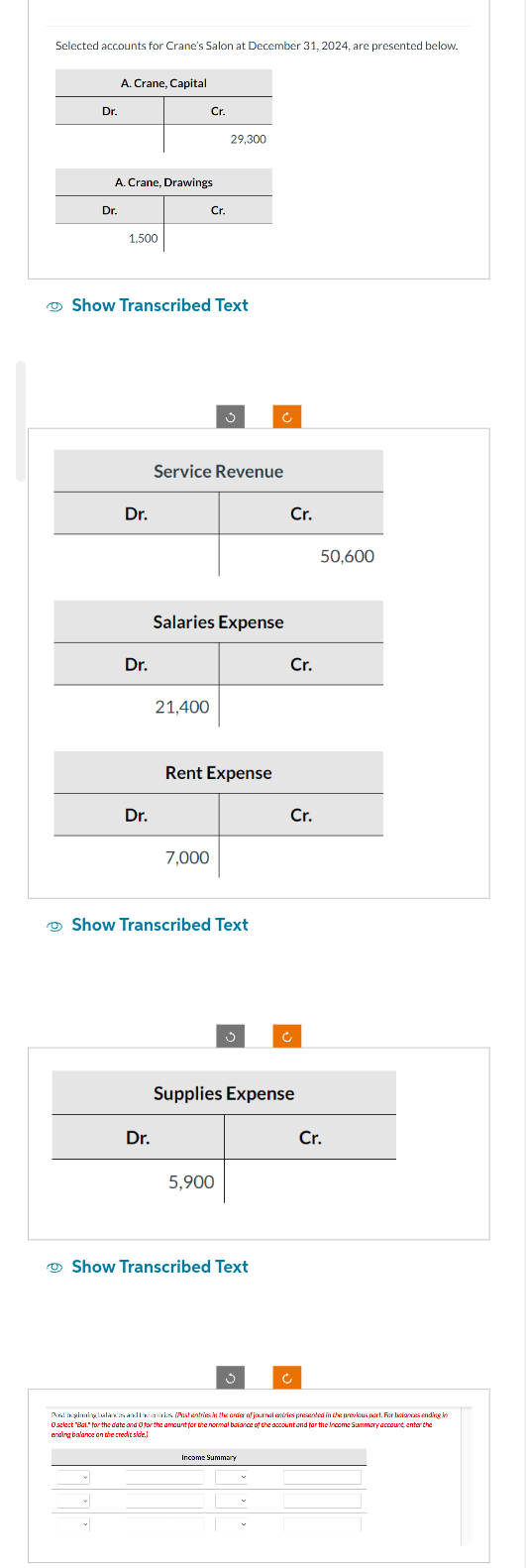 Selected accounts for Crane's Salon at December 31, 2024, are presented below.
Dr.
A. Crane, Capital
Dr.
A. Crane, Drawings
1,500
Dr.
Dr.
Show Transcribed Text
Dr.
Cr.
Dr.
Cr.
21,400
Service Revenue
29,300
Salaries Expense
7,000
Rent Expense
Show Transcribed Text
5,900
Show Transcribed Text
Cr.
Supplies Expense
Cr.
Income Summary
Cr.
Ć
50,600
Cr.
Post beginning balances and the entries (Post entries in the order of journal entries presented in the previous part. For balances ending in
balance of the
Income Summary account, enter the
ending balance on the credit side
lact to the date and for the amount for the normal and for the For