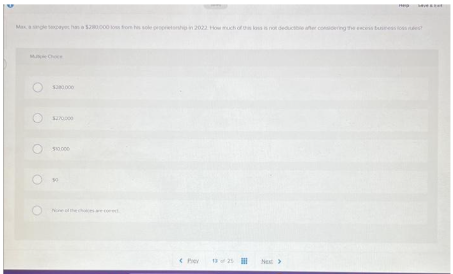 S
Mutiple Choice
Max a single taxpayer has a $280,000 loss from his sole proprietorship in 2022. How much of this loss is not deductible after considering the excess business loss rules?
$280.000
$270,000
$10,000
None of the choices are confect
< Prev
13 of 25
Perp
Next >
save & Ext