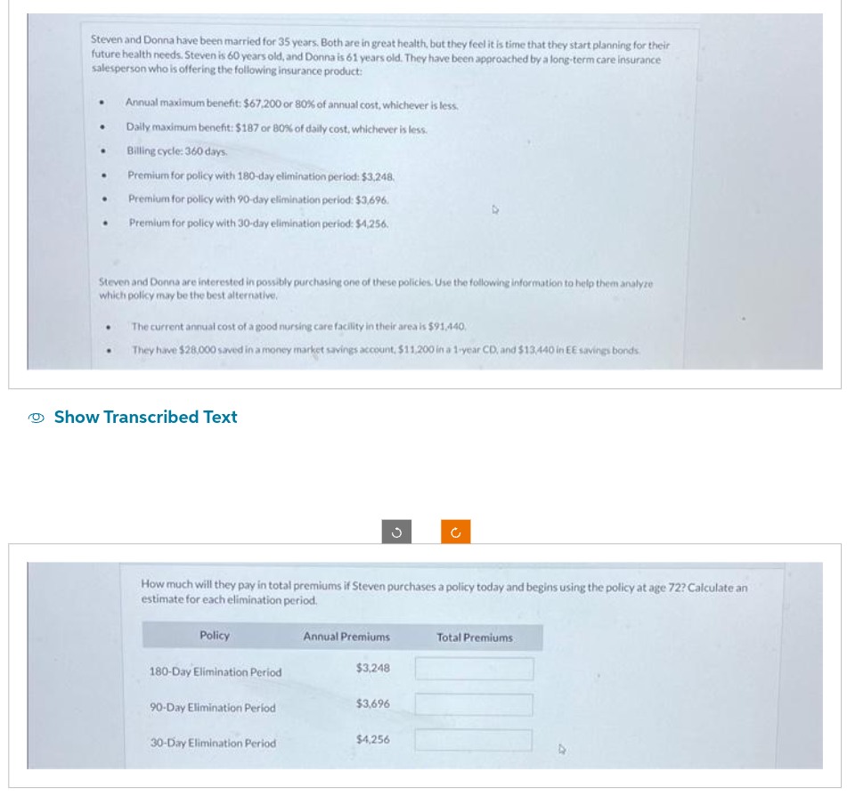 Steven and Donna have been married for 35 years. Both are in great health, but they feel it is time that they start planning for their
future health needs. Steven is 60 years old, and Donna is 61 years old. They have been approached by a long-term care insurance
salesperson who is offering the following insurance product:
.
.
.
.
Annual maximum benefit: $67,200 or 80% of annual cost, whichever is less.
Daily maximum benefit: $187 or 80% of daily cost, whichever is less.
Billing cycle: 360 days.
Premium for policy with 180-day elimination period: $3,248.
Premium for policy with 90-day elimination period: $3,696.
Premium for policy with 30-day elimination period: $4,256.
Steven and Donna are interested in possibly purchasing one of these policies. Use the following information to help them analyze
which policy may be the best alternative,
The current annual cost of a good nursing care facility in their area is $91,440,
They have $28,000 saved in a money market savings account, $11,200 in a 1-year CD, and $13,440 in EE savings bonds
Show Transcribed Text
How much will they pay in total premiums if Steven purchases a policy today and begins using the policy at age 72? Calculate an
estimate for each elimination period.
Policy
180-Day Elimination Period
90-Day Elimination Period
30-Day Elimination Period
Annual Premiums
$3,248
C
$3,696
$4,256
Total Premiums