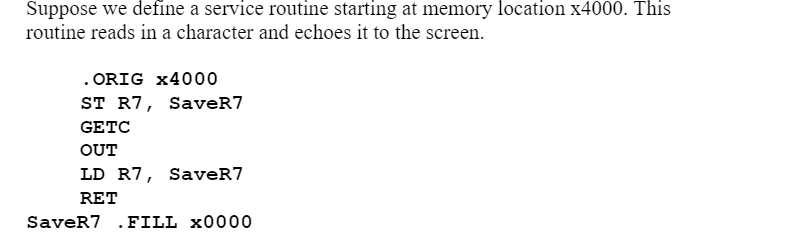 **Defining a Service Routine at Memory Location x4000**

In this example, we define a service routine starting at memory location x4000. The purpose of this routine is to read a character from the input and then echo it to the screen. Below is the assembly language code for this routine:

```assembly
  .ORIG x4000
  ST R7, SaveR7   ; Store the content of register R7 into the location SaveR7
  GETC            ; Read a character from the input and store it in register R0
  OUT             ; Output the character in register R0 to the screen
  LD R7, SaveR7   ; Load the content of SaveR7 back into register R7
  RET             ; Return from the subroutine
SaveR7 .FILL x0000; Memory location for saving the content of register R7
```

### Explanation of Each Instruction:
- `.ORIG x4000`: This directive indicates that the beginning of the program or routine is at memory location x4000.
- `ST R7, SaveR7`: The content of register R7 is stored into the memory location labeled "SaveR7". This is useful for preserving the value of R7 if it needs to be used within the routine.
- `GETC`: This instruction reads a single character from the keyboard and stores it in register R0.
- `OUT`: This instruction takes the character in register R0 and outputs it to the screen, effectively echoing the character.
- `LD R7, SaveR7`: The previously stored content of register R7 is loaded back into R7 from the memory location "SaveR7".
- `RET`: This instruction returns control to the calling program or the next instruction in sequence.
- `SaveR7 .FILL x0000`: This is a memory location reserved to store the value of R7. ".FILL" is used to initialize this location with the value x0000.

This elementary service routine demonstrates how to handle simple Input/Output operations and register preservation in assembly language programs.