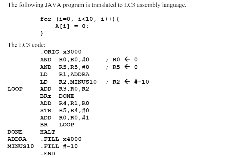 ### Translating a Java Program to LC3 Assembly Language

#### Java Program:
This simple Java program initializes an array `A` of size 10 with all elements set to 0. 
```java
for (i = 0; i < 10; i++) { 
    A[i] = 0; 
}
```

#### Corresponding LC3 Assembly Code:
The provided assembly code performs the same task as the Java program above, initializing 10 memory locations starting from a specific address with the value 0.

```assembly
.ORIG x3000       ; Set the starting memory address for the program
AND R0, R0, #0    ; Clear R0, i.e., set R0 to 0
AND R5, R5, #0    ; Clear R5, i.e., set R5 to 0
LD R1, ADDRA      ; Load the base address of the array into R1
LD R2, MINUS10    ; Load -10 into R2 for the loop comparison

LOOP:
ADD R3, R0, R2    ; R3 = R0 - 10, compare i < 10
BRz DONE          ; If i == 10, branch to DONE
ADD R4, R1, R0    ; Compute the address of A[i]
STR R5, R4, #0    ; Store 0 at A[i]
ADD R0, R0, #1    ; Increment i (R0)
BR LOOP           ; Repeat the loop

DONE:
HALT              ; End of the program

ADDRA .FILL x4000 ; Starting address of the array
MINUS10 .FILL #-10 ; Constant -10
.END              ; End of the assembly source file
```

### Detailed Explanation:

1. **Initialization and Clearing Registers:**
   - `.ORIG x3000`: The program starts at memory address `x3000`.
   - `AND R0, R0, #0`: Sets register `R0` to 0, representing the loop counter `i`.
   - `AND R5, R5, #0`: Sets register `R5` to 0, which will be stored in each element of the array.

2. **Loading Constants:**
   - `LD R1, ADDRA`: Loads the base address of the array into register `R1`.
  