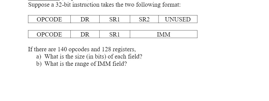 ### 32-bit Instruction Format and Field Calculation

In this lesson, we will discuss the format of a 32-bit instruction and the sizes of its fields based on the given number of opcodes and registers. 

#### Instruction Formats

Suppose a 32-bit instruction takes one of the two following formats:

1. **Format 1:**
    ```
    OPCODE   DR   SR1   SR2   UNUSED
    ```

2. **Format 2:**
    ```
    OPCODE   DR   SR1   IMM
    ```

Here,
- **OPCODE** represents the operation code.
- **DR** (Destination Register) is the register where the result will be stored.
- **SR1** (Source Register 1) is the first source register.
- **SR2** (Source Register 2) is the second source register.
- **UNUSED** represents unused bits in the instruction.
- **IMM** (Immediate) represents an immediate value used in the instruction.

#### Field Size Calculation

Given:
- **Number of opcodes:** 140
- **Number of registers:** 128

We need to calculate:
- The size (in bits) of each field.
- The range of the IMM field.

**a) Size (in bits) of each field:**

1. **OPCODE:**
   - To represent 140 different opcodes, we need sufficient bits to accommodate all possible values.
   - The number of bits required is given by \(\lceil \log_2(140) \rceil\).
   - \(\log_2(140) \approx 7.14\rightarrow \lceil 7.14 \rceil = 8\) bits.

2. **Registers (DR, SR1, SR2):**
   - To represent 128 different registers, we need sufficient bits to accommodate all possible values.
   - The number of bits required is given by \(\lceil \log_2(128) \rceil\).
   - \(\log_2(128) = 7\) bits.

**b) Range of IMM field:**

- Since the total instruction length is 32 bits, we can calculate the size of the IMM field.
- The first format uses OPCODE, DR, SR1, SR2, and UNUSED fields.
  - OPCODE: 8 bits
  - DR: 7 bits
 