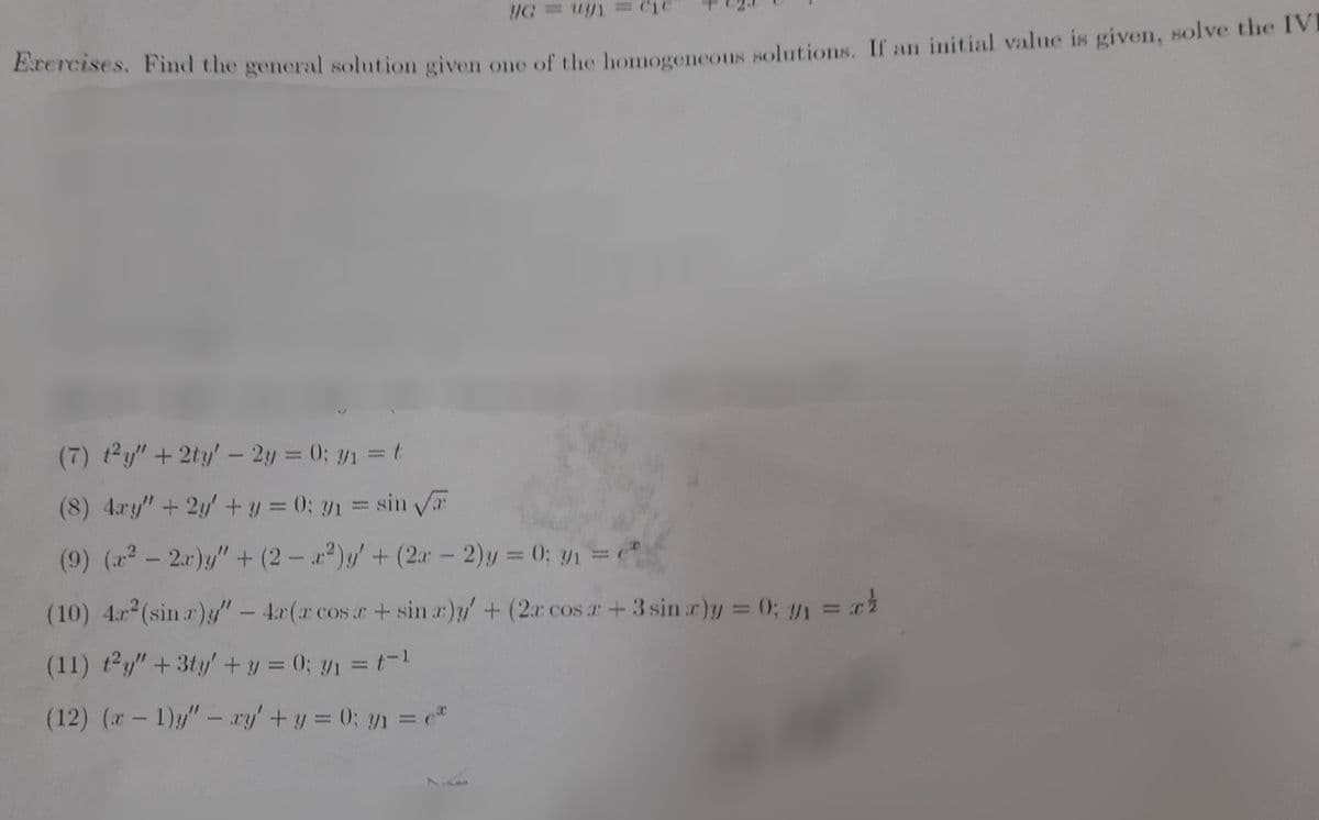 C1
Exrercises. Find the general solution given one of the homogencous solutions. If an initial value is given, solve the IVI
(7) t2y"+2ty'- 2y = 0; y1 =t
%3D
(8) 4.ry"+ 2y+ y = 0; y1 = sin T
(9) (2- 2.r)y" + (2 - )y/+(2r- 2)y = 0; y1 =
%3D
(10) 4r (sin r)/" - 4r(r cosr+ sin r)y+ (2r cos r+ 3 sin r)y = 0; y1 = r
(11) t2y" +3ty' + y = 0; y1 = t-1
(12) (r- 1)"- ry' +y = 0; yn = e"
