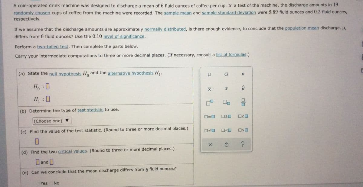 A coin-operated drink machine was designed to discharge a mean of 6 fluid ounces of coffee per cup. In a test of the machine, the discharge amounts in 19
randomly chosen cups of coffee from the machine were recorded. The sample mean and sample standard deviation were 5.89 fluid ounces and 0.2 fluid ounces,
respectively.
If we assume that the discharge amounts are approximately normally distributed, is there enough evidence, to conclude that the population mean discharge, p,
differs from 6 fluid ounces? Use the 0.10 level of significance.
Perform a two-tailed test. Then complete the parts below.
Carry your intermediate computations to three or more decimal places. (If necessary, consult a list of formulas.)
(a) State the null hypothesis H and the alternative hypothesis H.
Ho 0
:
H :0
(b) Determine the type of test statistic to use.
O=0
(Choose one)
(c) Find the value of the test statistic. (Round to three or more decimal places.)
O<O
(d) Find the two critical values. (Round to three or more decimal places.)
and
(e) Can we conclude that the mean discharge differs from 6 fluid ounces?
Yes
No
