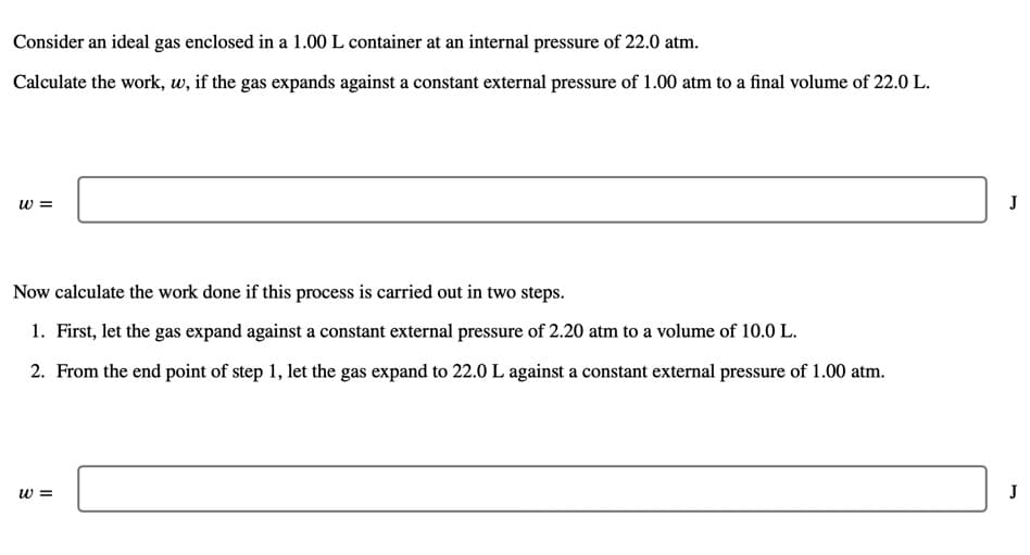 Consider an ideal gas enclosed in a 1.00 L container at an internal pressure of 22.0 atm.
Calculate the work, w, if the gas expands against a constant external pressure of 1.00 atm to a final volume of 22.0 L.
w =
J
Now calculate the work done if this process is carried out in two steps.
1. First, let the gas expand against a constant external pressure of 2.20 atm to a volume of 10.0 L.
2. From the end point of step 1, let the gas expand to 22.0 L against a constant external pressure of 1.00 atm.
w =
J
