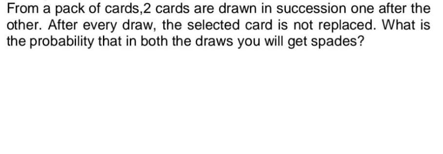 From a pack of cards, 2 cards are drawn in succession one after the
other. After every draw, the selected card is not replaced. What is
the probability that in both the draws you will get spades?