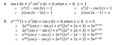 4. tan x dy + y sin? x dx = 0, when x = 0, y = 1
о у?(3- сos 2x) %3D 2
o y(cos 2x – 2x) = 1
%3D
о у? (2— сos 2x) %3D1
о у(сos 2x - 1) %3D х
5. ey-2*(1+x?)dx + cos y dy = 0, when x = 0, y = 0
2e2* (cos y – sin y) + e"(2x² + 2x + 3) = 5e2x+y
2e (cos y – sin y) + e2*(2x² + 2x + 3) = 5ev-2x
e2* (sin y – cos y) + 2e"(2x2 – 2x – 3) = 5e2x+y
e2* (cos y – sin y) + 2e"(2x2 + 2x + 3) = 5ev-2x
%3D
