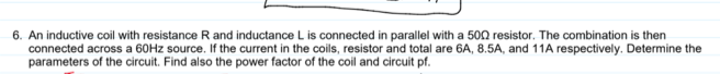 6. An inductive coil with resistance R and inductance L is connected in parallel with a 500 resistor. The combination is then
connected across a 60HZ source. If the current in the coils, resistor and total are 6A, 8.5A, and 11A respectively. Determine the
parameters of the circuit. Find also the power factor of the coil and circuit pf.
